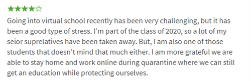 Going into virtual school recently has been very challenging, but it has been a good type of stress. I'm part of the class of 2020, so a lot of my seior suprelatives have been taken away. But, I am also one of those students that doesn't mind that much either. I am more grateful we are able to stay home and work online during quarantine where we can still get an education while protecting ourselves.