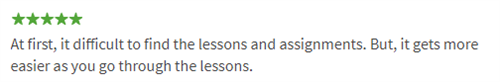 At first, it difficult to find the lessons and assignments. But, it gets more easier as you go through the lessons. 