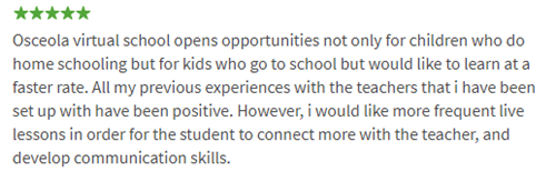 Osceola virtual school opens opportunities not only for children who do home schooling but for kids who go to school but would like to learn at a faster rate. All my previous experiences with the teachers that i have been set up with have been positive. However, i would like more frequent live lessons in order for the student to connect more with the teacher, and develop communication skills.